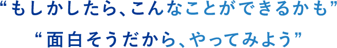 “もしかしたら、こんなことができるかも” “面白そうだから、やってみよう”